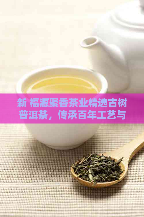 新 福源聚香茶业精选古树普洱茶，传承百年工艺与文化的独特味道