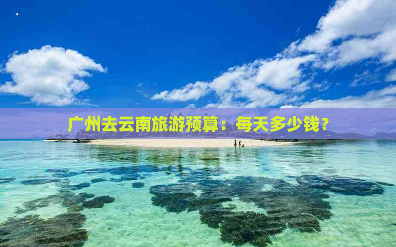 广州去云南旅游预算：每天多少钱？