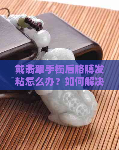 戴翡翠手镯后胳膊发粘怎么办？如何解决这个问题？