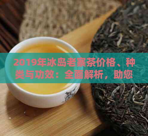 2019年冰岛老寨茶价格、种类与功效：全面解析，助您挑选最适合的茶叶