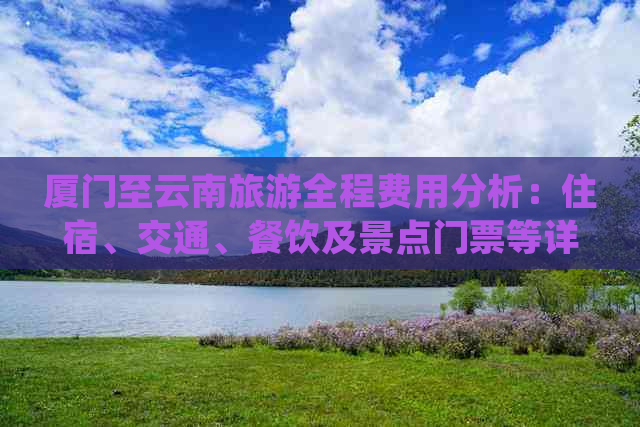 厦门至云南旅游全程费用分析：住宿、交通、餐饮及景点门票等详细开销