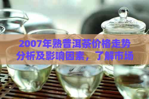 2007年熟普洱茶价格走势分析及影响因素，了解市场行情与投资价值