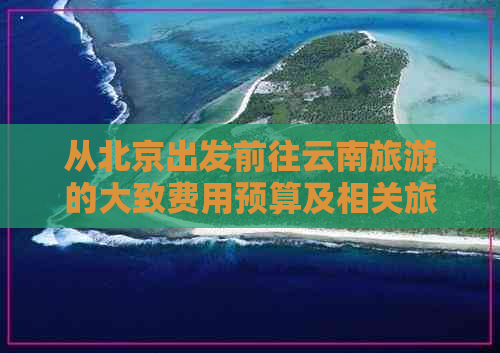 从北京出发前往云南旅游的大致费用预算及相关旅行建议