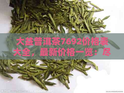 大益普洱茶7692价格表大全，最新价格一览：尽在大益普洱茶7692价格表