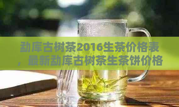 勐库古树茶2016生茶价格表，最新勐库古树茶生茶饼价格大全