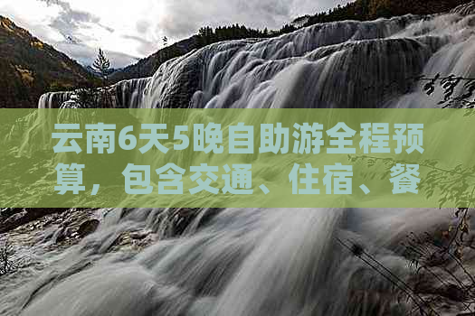 云南6天5晚自助游全程预算，包含交通、住宿、餐饮及景点门票等费用详解