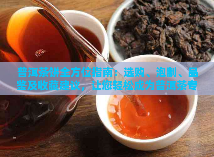 普洱茶饼全方位指南：选购、泡制、品鉴及收藏建议，让您轻松成为普洱茶专家