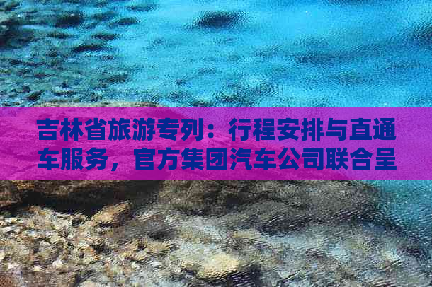 吉林省旅游专列：行程安排与直通车服务，官方集团汽车公司联合呈现