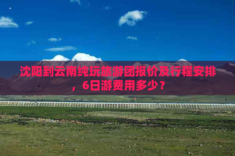 沈阳到云南纯玩旅游团报价及行程安排，6日游费用多少？