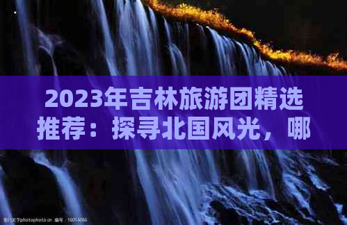 2023年吉林旅游团精选推荐：探寻北国风光，哪家旅行社服务更优？