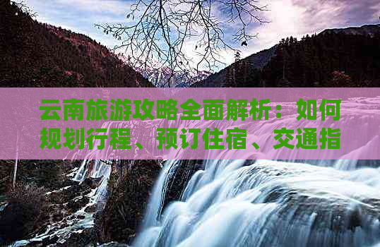 云南旅游攻略全面解析：如何规划行程、预订住宿、交通指南等一应俱全