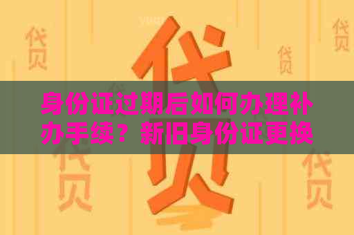 身份证过期后如何办理补办手续？新旧身份证更换全攻略！