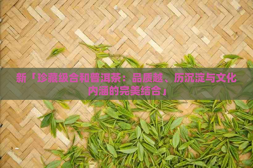 新「珍藏级合和普洱茶：品质越、历沉淀与文化内涵的完美结合」