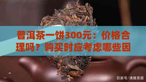 普洱茶一饼300元：价格合理吗？购买时应考虑哪些因素？