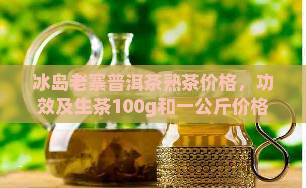 冰岛老寨普洱茶熟茶价格，功效及生茶100g和一公斤价格