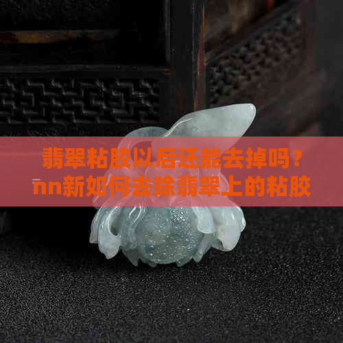 翡翠粘胶以后还能去掉吗？nn新如何去除翡翠上的粘胶痕迹？