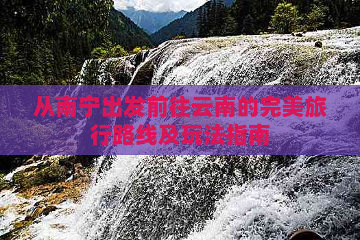 从南宁出发前往云南的完美旅行路线及玩法指南