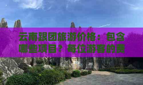 云南跟团旅游价格：包含哪些项目？每位游客的费用是多少？