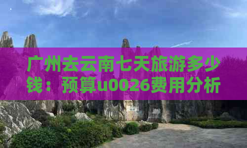 广州去云南七天旅游多少钱：预算u0026费用分析