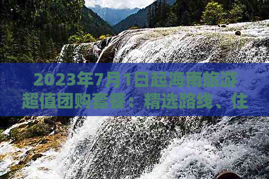 2023年7月1日起海南旅游超值团购套餐：精选路线、住宿、美食一网打尽