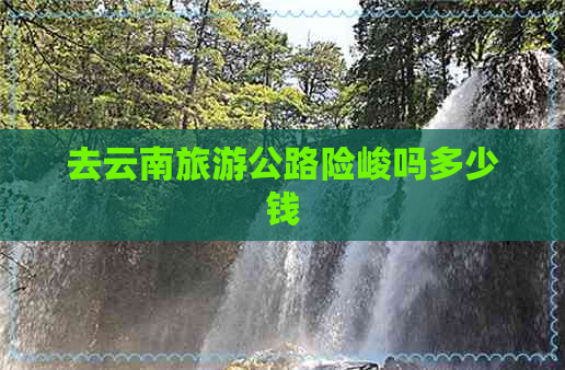 去云南旅游公路险峻吗多少钱