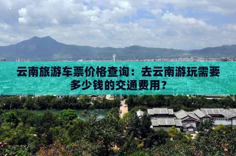 云南旅游车票价格查询：去云南游玩需要多少钱的交通费用？