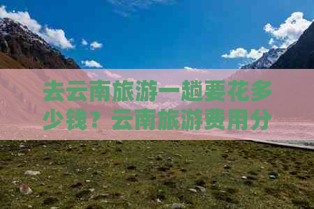 去云南旅游一趟要花多少钱？云南旅游费用分析