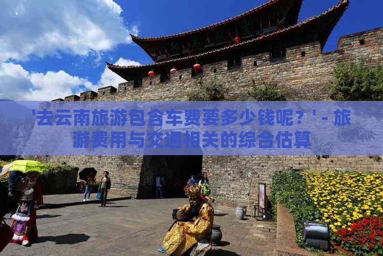 '去云南旅游包含车费要多少钱呢？' - 旅游费用与交通相关的综合估算