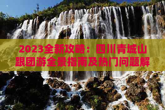 2023全新攻略：四川青城山跟团游全景指南及热门问题解答