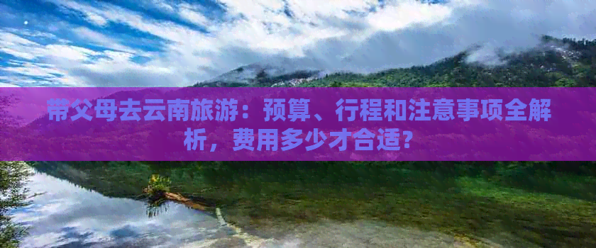 带父母去云南旅游：预算、行程和注意事项全解析，费用多少才合适？