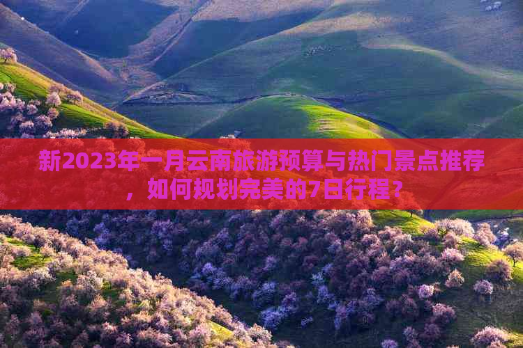 新2023年一月云南旅游预算与热门景点推荐，如何规划完美的7日行程？