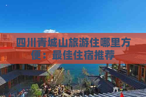 四川青城山旅游住哪里方便：更佳住宿推荐