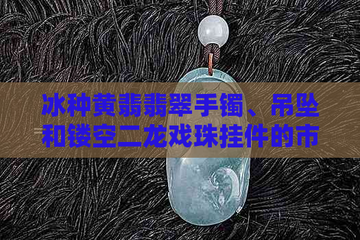 冰种黄翡翡翠手镯、吊坠和镂空二龙戏珠挂件的市场价格及品质评价。