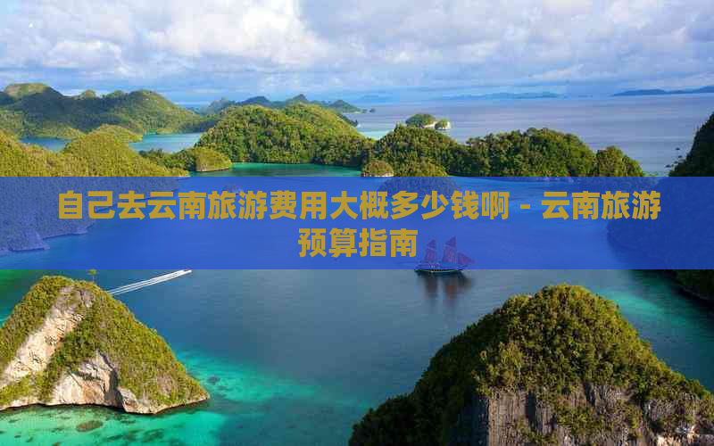 自己去云南旅游费用大概多少钱啊 - 云南旅游预算指南