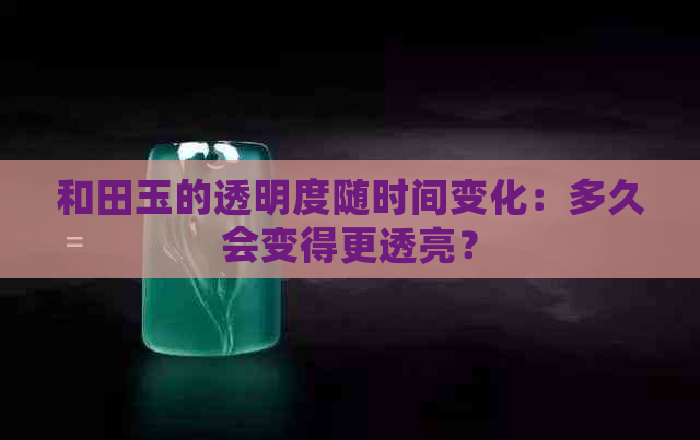 和田玉的透明度随时间变化：多久会变得更透亮？