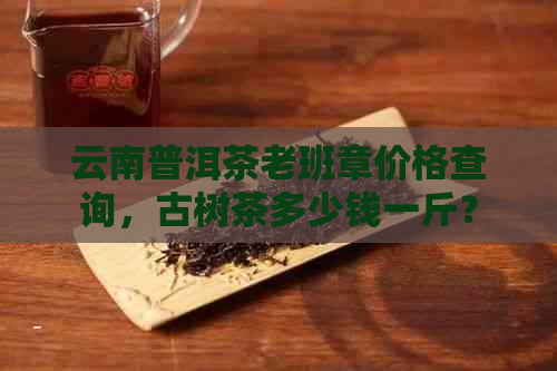 云南普洱茶老班章价格查询，古树茶多少钱一斤？