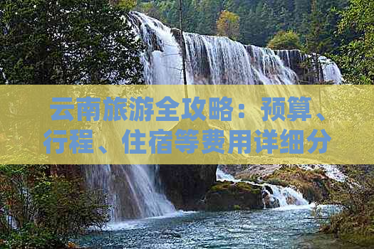 云南旅游全攻略：预算、行程、住宿等费用详细分析，助您规划完美之旅！