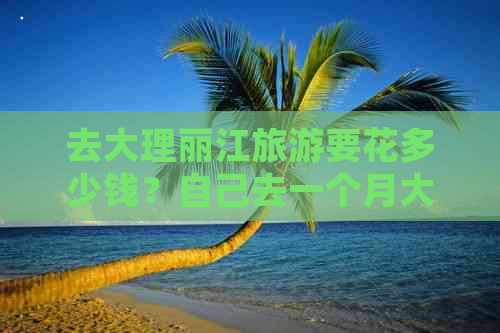 去大理丽江旅游要花多少钱？自己去一个月大概需要多少？