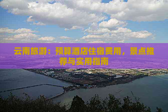 云南旅游：预算酒店住宿费用，景点推荐与实用指南