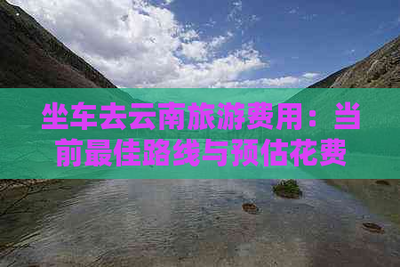 坐车去云南旅游费用：当前更佳路线与预估花费