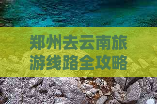 郑州去云南旅游线路全攻略：推荐更佳路线与详细指南