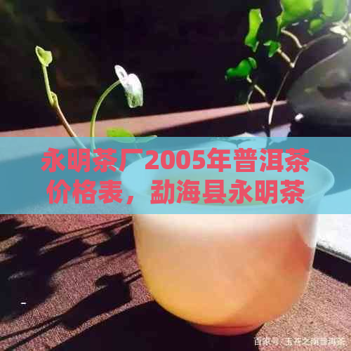 永明茶厂2005年普洱茶价格表，勐海县永明茶厂06年普洱茶砖