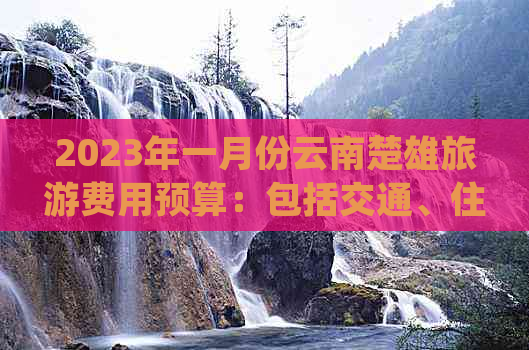 2023年一月份云南楚雄旅游费用预算：包括交通、住宿和景点门票等详细信息