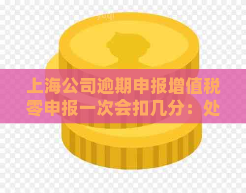 上海公司逾期申报增值税零申报一次会扣几分：处理方式及相关罚款