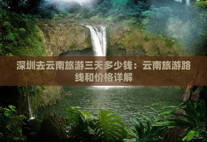 深圳去云南旅游三天多少钱：云南旅游路线和价格详解