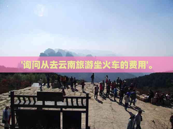 '询问从去云南旅游坐火车的费用'。