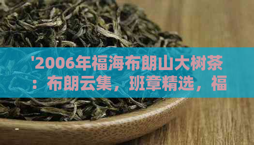 '2006年福海布朗山大树茶：布朗云集，班章精选，福字号品质保证'