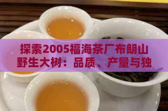 探索2005福海茶厂布朗山野生大树：品质、产量与独特风味的综合解析