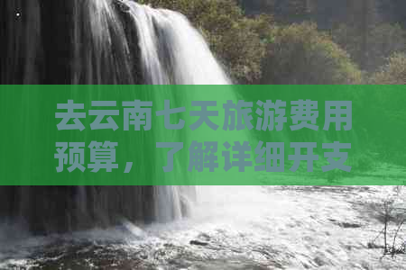 去云南七天旅游费用预算，了解详细开支情况是关键。