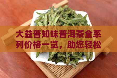 大益普知味普洱茶全系列价格一览，助您轻松选购最合适的产品